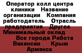 Оператор колл-центра клиники › Название организации ­ Компания-работодатель › Отрасль предприятия ­ Другое › Минимальный оклад ­ 30 000 - Все города Работа » Вакансии   . Крым,Армянск